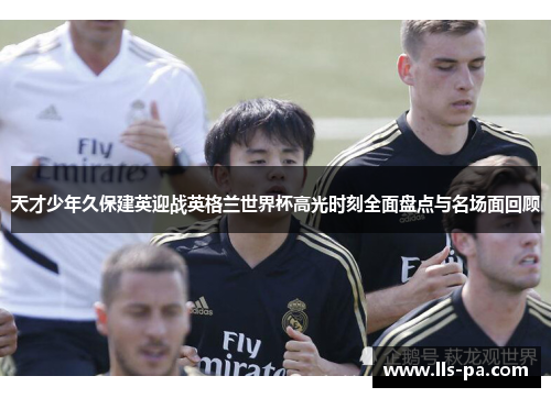 天才少年久保建英迎战英格兰世界杯高光时刻全面盘点与名场面回顾