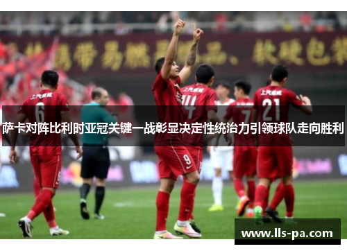 萨卡对阵比利时亚冠关键一战彰显决定性统治力引领球队走向胜利
