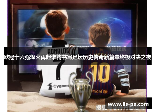 欧冠十六强烽火再起谁将书写足坛历史传奇新篇章终极对决之夜 欧冠十六强烽火再起谁将书写足坛历史传奇新篇章终极对决之夜