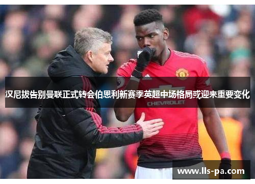 汉尼拔告别曼联正式转会伯恩利新赛季英超中场格局或迎来重要变化 汉尼拔告别曼联正式转会伯恩利新赛季英超中场格局或迎来重要变化