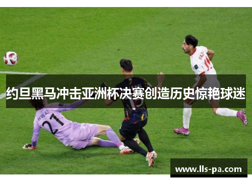 约旦黑马冲击亚洲杯决赛创造历史惊艳球迷