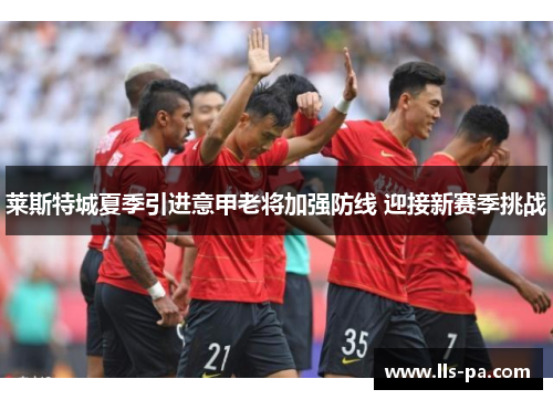 莱斯特城夏季引进意甲老将加强防线 迎接新赛季挑战