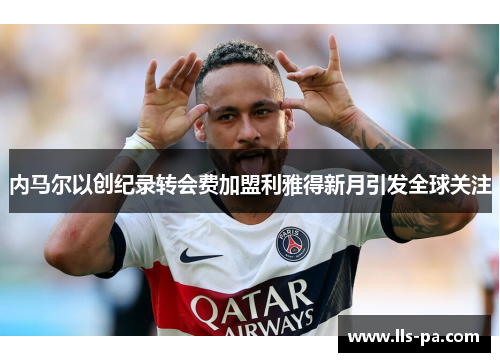 内马尔以创纪录转会费加盟利雅得新月引发全球关注