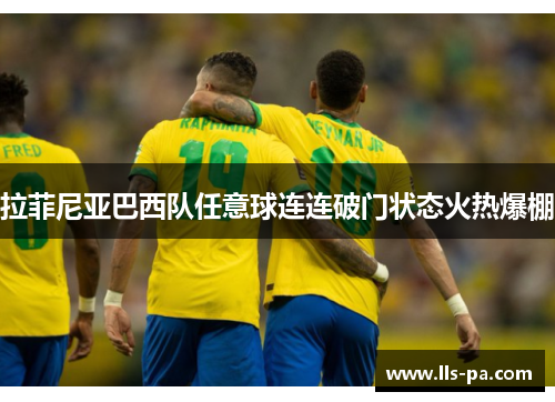 拉菲尼亚巴西队任意球连连破门状态火热爆棚