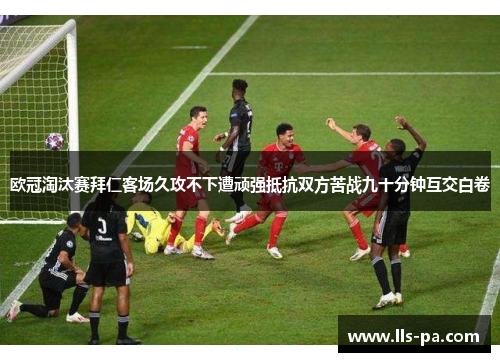 欧冠淘汰赛拜仁客场久攻不下遭顽强抵抗双方苦战九十分钟互交白卷