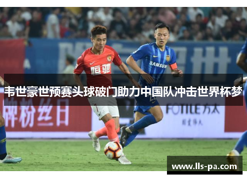 韦世豪世预赛头球破门助力中国队冲击世界杯梦