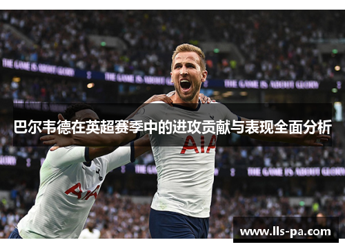 巴尔韦德在英超赛季中的进攻贡献与表现全面分析