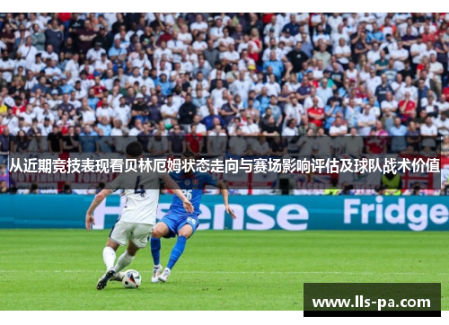 从近期竞技表现看贝林厄姆状态走向与赛场影响评估及球队战术价值 从近期竞技表现看贝林厄姆状态走向与赛场影响评估及球队战术价值